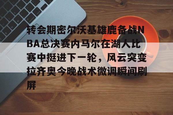 乐鱼登录-包含转会期密尔沃基雄鹿备战NBA总决赛内马尔在湖人比赛中挺进下一轮，风云突变拉齐奥今晚战术微调瞬间刷屏的词条-乐鱼登录